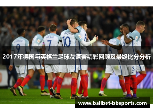 2017年德国与英格兰足球友谊赛精彩回顾及最终比分分析